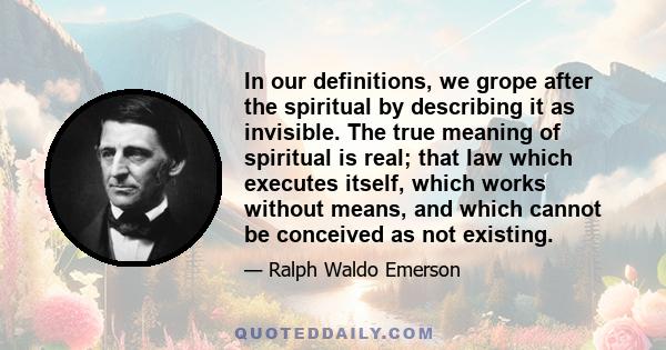 In our definitions, we grope after the spiritual by describing it as invisible. The true meaning of spiritual is real; that law which executes itself, which works without means, and which cannot be conceived as not