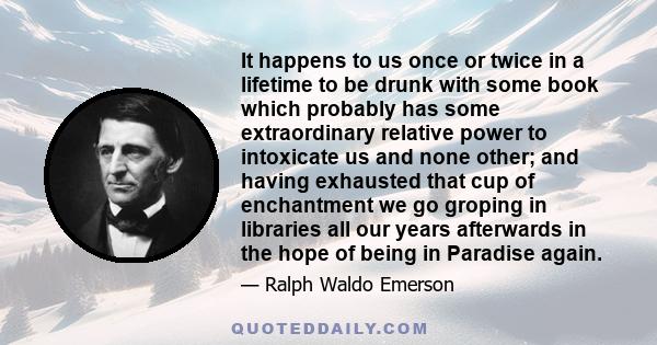 It happens to us once or twice in a lifetime to be drunk with some book which probably has some extraordinary relative power to intoxicate us and none other; and having exhausted that cup of enchantment we go groping in