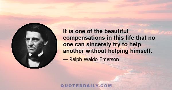 It is one of the beautiful compensations in this life that no one can sincerely try to help another without helping himself.