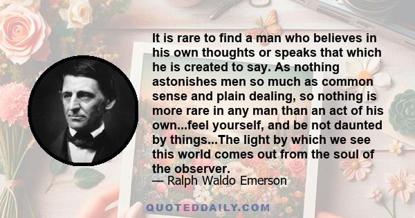 It is rare to find a man who believes in his own thoughts or speaks that which he is created to say. As nothing astonishes men so much as common sense and plain dealing, so nothing is more rare in any man than an act of
