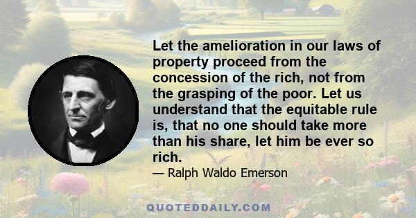 Let the amelioration in our laws of property proceed from the concession of the rich, not from the grasping of the poor. Let us understand that the equitable rule is, that no one should take more than his share, let him