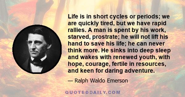 Life is in short cycles or periods; we are quickly tired, but we have rapid rallies. A man is spent by his work, starved, prostrate; he will not lift his hand to save his life; he can never think more. He sinks into