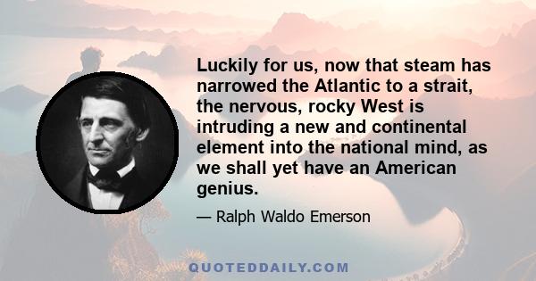 Luckily for us, now that steam has narrowed the Atlantic to a strait, the nervous, rocky West is intruding a new and continental element into the national mind, as we shall yet have an American genius.