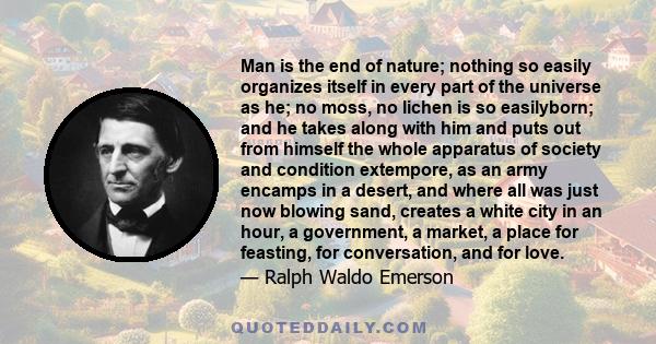 Man is the end of nature; nothing so easily organizes itself in every part of the universe as he; no moss, no lichen is so easilyborn; and he takes along with him and puts out from himself the whole apparatus of society