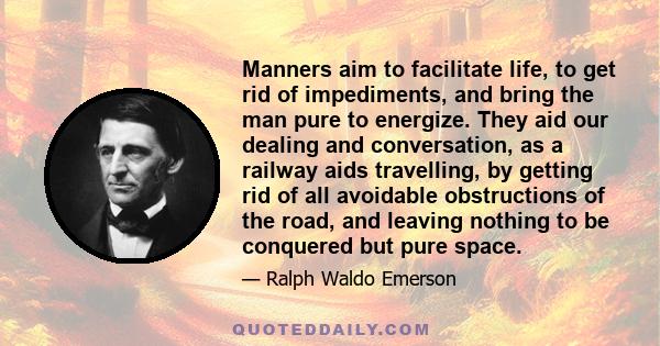 Manners aim to facilitate life, to get rid of impediments, and bring the man pure to energize. They aid our dealing and conversation, as a railway aids travelling, by getting rid of all avoidable obstructions of the