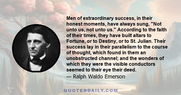 Men of extraordinary success, in their honest moments, have always sung, Not unto us, not unto us. According to the faith of their times, they have built altars to Fortune, or to Destiny, or to St. Julian. Their success