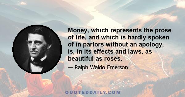 Money, which represents the prose of life, and which is hardly spoken of in parlors without an apology, is, in its effects and laws, as beautiful as roses.