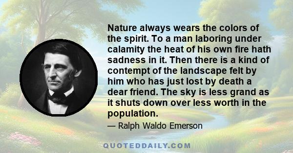 Nature always wears the colors of the spirit. To a man laboring under calamity the heat of his own fire hath sadness in it. Then there is a kind of contempt of the landscape felt by him who has just lost by death a dear