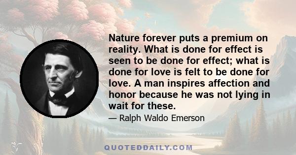 Nature forever puts a premium on reality. What is done for effect is seen to be done for effect; what is done for love is felt to be done for love. A man inspires affection and honor because he was not lying in wait for