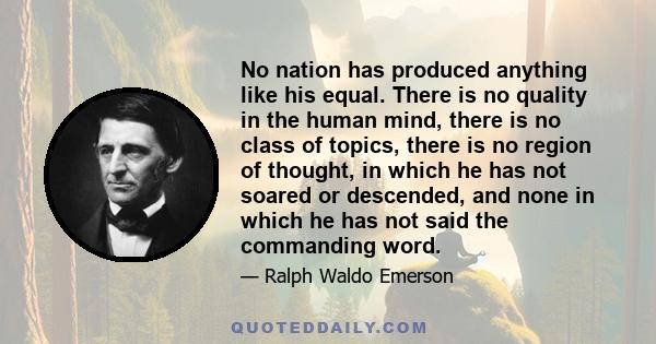 No nation has produced anything like his equal. There is no quality in the human mind, there is no class of topics, there is no region of thought, in which he has not soared or descended, and none in which he has not