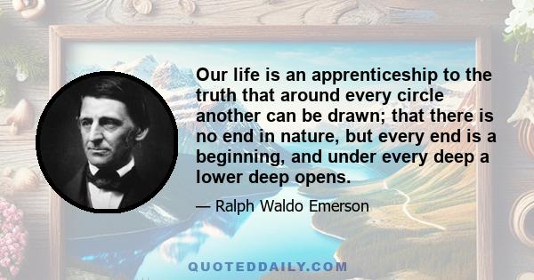Our life is an apprenticeship to the truth that around every circle another can be drawn; that there is no end in nature, but every end is a beginning, and under every deep a lower deep opens.
