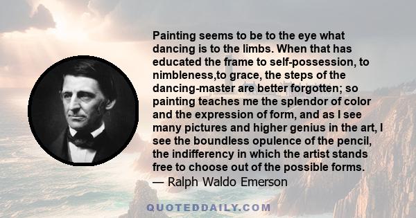 Painting seems to be to the eye what dancing is to the limbs. When that has educated the frame to self-possession, to nimbleness,to grace, the steps of the dancing-master are better forgotten; so painting teaches me the