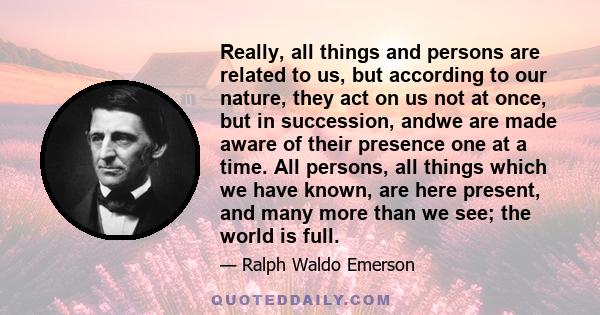Really, all things and persons are related to us, but according to our nature, they act on us not at once, but in succession, andwe are made aware of their presence one at a time. All persons, all things which we have