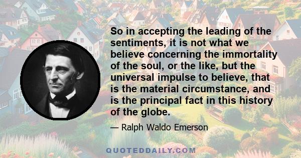So in accepting the leading of the sentiments, it is not what we believe concerning the immortality of the soul, or the like, but the universal impulse to believe, that is the material circumstance, and is the principal