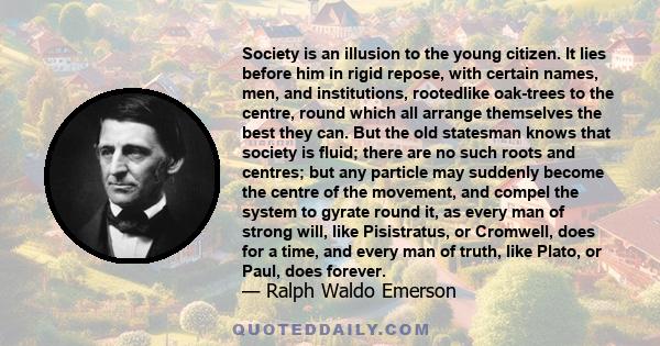 Society is an illusion to the young citizen. It lies before him in rigid repose, with certain names, men, and institutions, rootedlike oak-trees to the centre, round which all arrange themselves the best they can. But