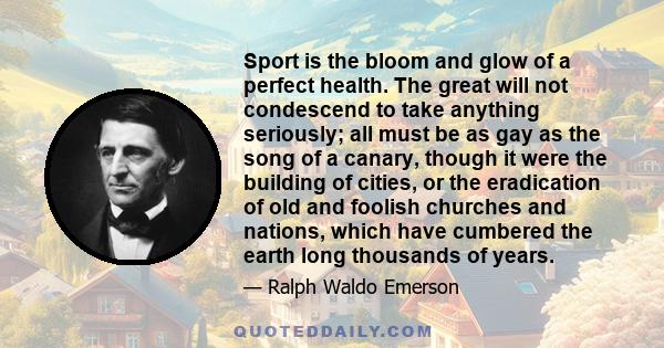 Sport is the bloom and glow of a perfect health. The great will not condescend to take anything seriously; all must be as gay as the song of a canary, though it were the building of cities, or the eradication of old and