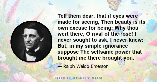 Tell them dear, that if eyes were made for seeing, Then beauty is its own excuse for being: Why thou wert there, O rival of the rose! I never sought to ask, I never knew: But, in my simple ignorance suppose The selfsame