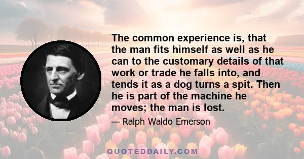 The common experience is, that the man fits himself as well as he can to the customary details of that work or trade he falls into, and tends it as a dog turns a spit. Then he is part of the machine he moves; the man is