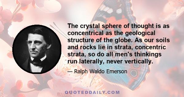 The crystal sphere of thought is as concentrical as the geological structure of the globe. As our soils and rocks lie in strata, concentric strata, so do all men's thinkings run laterally, never vertically.