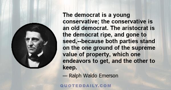 The democrat is a young conservative; the conservative is an old democrat. The aristocrat is the democrat ripe, and gone to seed,--because both parties stand on the one ground of the supreme value of property, which one