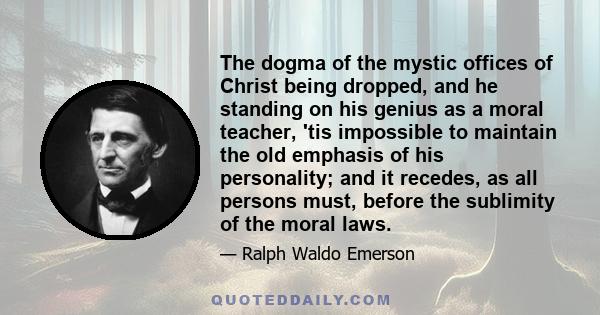 The dogma of the mystic offices of Christ being dropped, and he standing on his genius as a moral teacher, 'tis impossible to maintain the old emphasis of his personality; and it recedes, as all persons must, before the