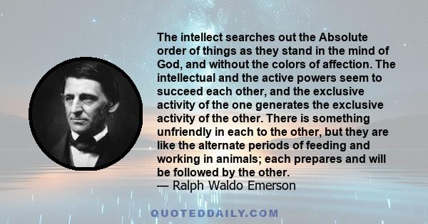 The intellect searches out the Absolute order of things as they stand in the mind of God, and without the colors of affection. The intellectual and the active powers seem to succeed each other, and the exclusive