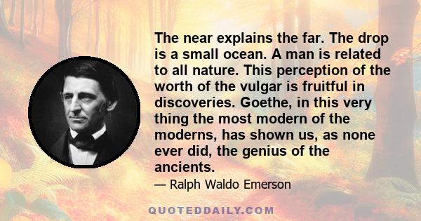 The near explains the far. The drop is a small ocean. A man is related to all nature. This perception of the worth of the vulgar is fruitful in discoveries. Goethe, in this very thing the most modern of the moderns, has