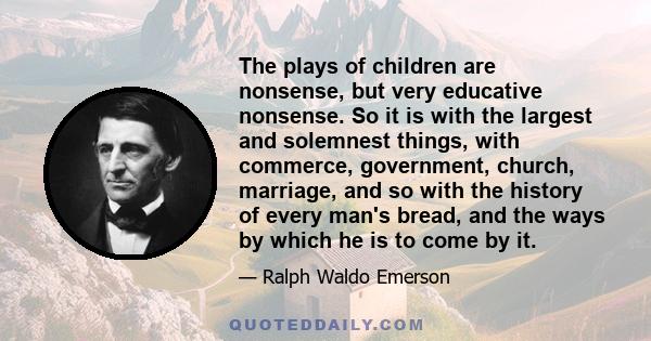 The plays of children are nonsense, but very educative nonsense. So it is with the largest and solemnest things, with commerce, government, church, marriage, and so with the history of every man's bread, and the ways by