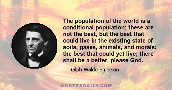 The population of the world is a conditional population; these are not the best, but the best that could live in the existing state of soils, gases, animals, and morals: the best that could yet live; there shall be a