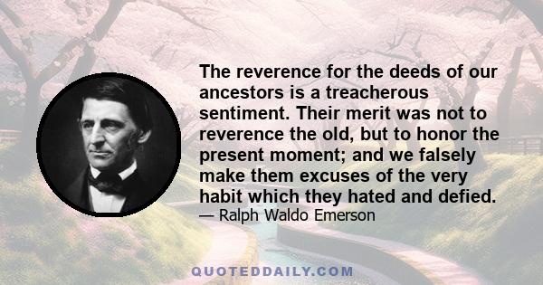 The reverence for the deeds of our ancestors is a treacherous sentiment. Their merit was not to reverence the old, but to honor the present moment; and we falsely make them excuses of the very habit which they hated and