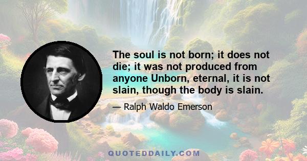 The soul is not born; it does not die; it was not produced from anyone
Unborn, eternal, it is not slain, though the body is slain.