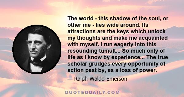 The world - this shadow of the soul, or other me - lies wide around. Its attractions are the keys which unlock my thoughts and make me acquainted with myself. I run eagerly into this resounding tumult... So much only of
