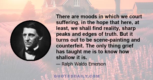 There are moods in which we court suffering, in the hope that here, at least, we shall find reality, sharp peaks and edges of truth. But it turns out to be scene-painting and counterfeit. The only thing grief has taught