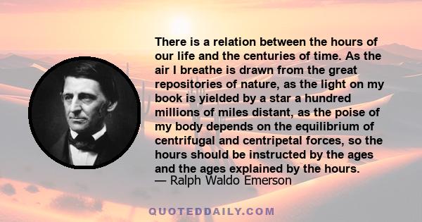 There is a relation between the hours of our life and the centuries of time. As the air I breathe is drawn from the great repositories of nature, as the light on my book is yielded by a star a hundred millions of miles