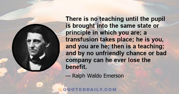 There is no teaching until the pupil is brought into the same state or principle in which you are; a transfusion takes place; he is you, and you are he; then is a teaching; and by no unfriendly chance or bad company can