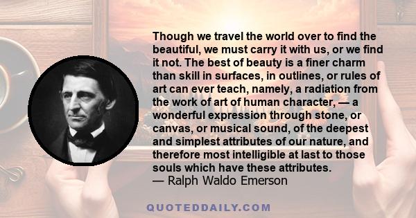 Though we travel the world over to find the beautiful, we must carry it with us, or we find it not. The best of beauty is a finer charm than skill in surfaces, in outlines, or rules of art can ever teach, namely, a