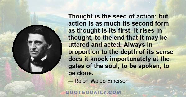 Thought is the seed of action; but action is as much its second form as thought is its first. It rises in thought, to the end that it may be uttered and acted. Always in proportion to the depth of its sense does it