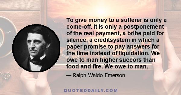 To give money to a sufferer is only a come-off. It is only a postponement of the real payment, a bribe paid for silence, a creditsystem in which a paper promise to pay answers for the time instead of liquidation. We owe