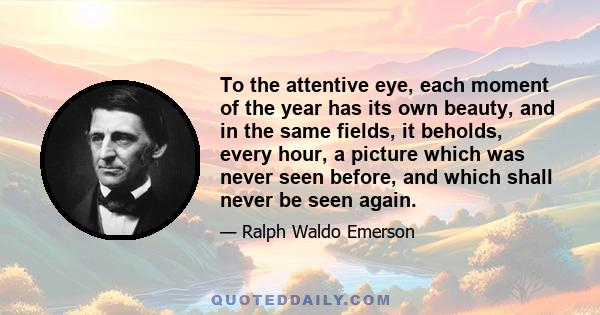 To the attentive eye, each moment of the year has its own beauty, and in the same fields, it beholds, every hour, a picture which was never seen before, and which shall never be seen again.