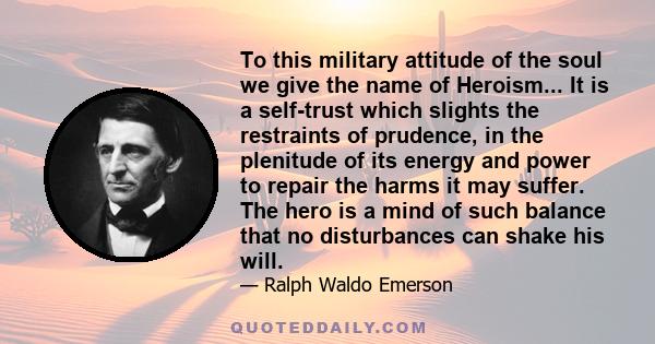 To this military attitude of the soul we give the name of Heroism... It is a self-trust which slights the restraints of prudence, in the plenitude of its energy and power to repair the harms it may suffer. The hero is a