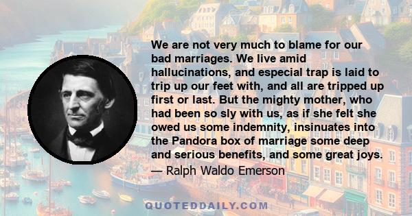 We are not very much to blame for our bad marriages. We live amid hallucinations, and especial trap is laid to trip up our feet with, and all are tripped up first or last. But the mighty mother, who had been so sly with