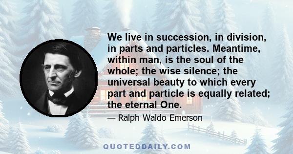 We live in succession, in division, in parts and particles. Meantime, within man, is the soul of the whole; the wise silence; the universal beauty to which every part and particle is equally related; the eternal One.