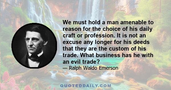 We must hold a man amenable to reason for the choice of his daily craft or profession. It is not an excuse any longer for his deeds that they are the custom of his trade. What business has he with an evil trade?