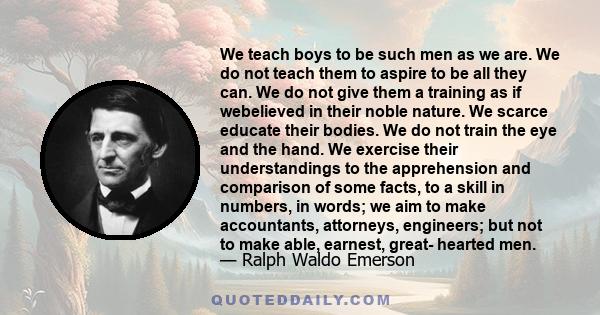 We teach boys to be such men as we are. We do not teach them to aspire to be all they can. We do not give them a training as if webelieved in their noble nature. We scarce educate their bodies. We do not train the eye