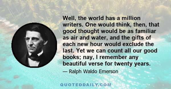 Well, the world has a million writers. One would think, then, that good thought would be as familiar as air and water, and the gifts of each new hour would exclude the last. Yet we can count all our good books; nay, I