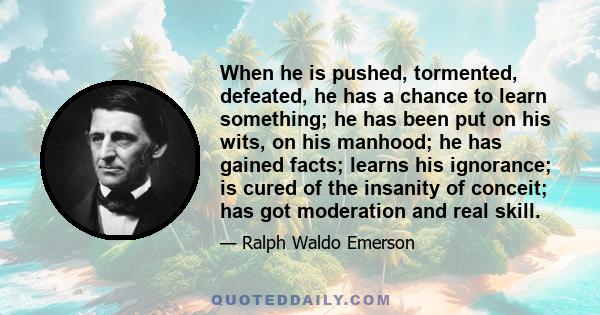 When he is pushed, tormented, defeated, he has a chance to learn something; he has been put on his wits, on his manhood; he has gained facts; learns his ignorance; is cured of the insanity of conceit; has got moderation