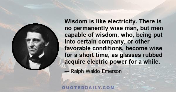 Wisdom is like electricity. There is no permanently wise man, but men capable of wisdom, who, being put into certain company, or other favorable conditions, become wise for a short time, as glasses rubbed acquire