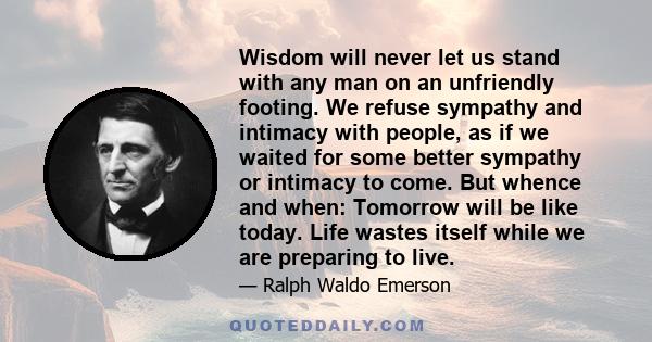 Wisdom will never let us stand with any man on an unfriendly footing. We refuse sympathy and intimacy with people, as if we waited for some better sympathy or intimacy to come. But whence and when: Tomorrow will be like