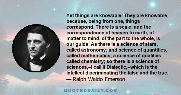 Yet things are knowable! They are knowable, because, being from one, things correspond. There is a scale: and the correspondence of heaven to earth, of matter to mind, of the part to the whole, is our guide. As there is