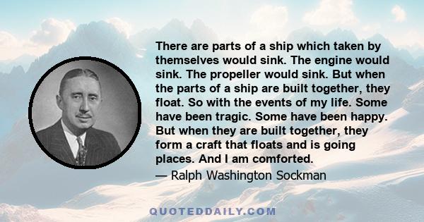 There are parts of a ship which taken by themselves would sink. The engine would sink. The propeller would sink. But when the parts of a ship are built together, they float. So with the events of my life. Some have been